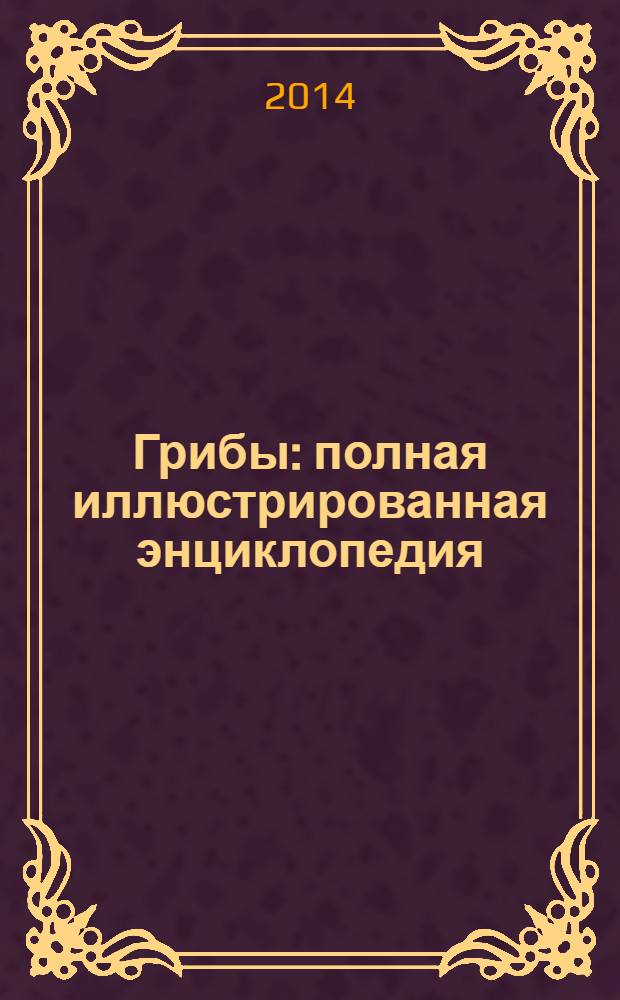 Грибы : полная иллюстрированная энциклопедия : более 400 видов грибов : подробные описания свыше 400 видов грибов, цветные фотографии-определители, сезон сбора, места обитания, лечебные свойства, более 100 рецептов приготовления
