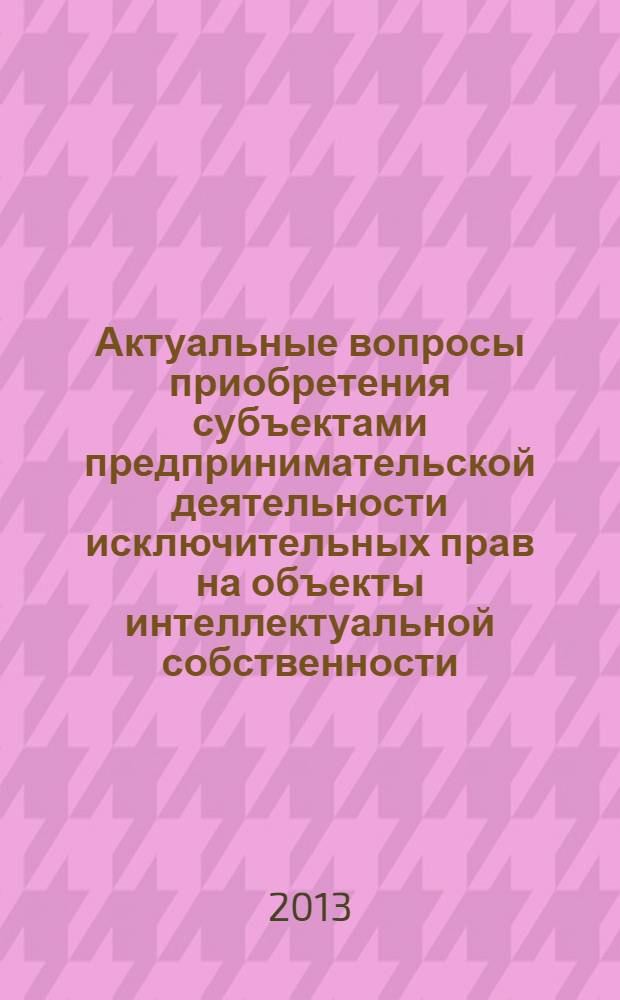 Актуальные вопросы приобретения субъектами предпринимательской деятельности исключительных прав на объекты интеллектуальной собственности : монография