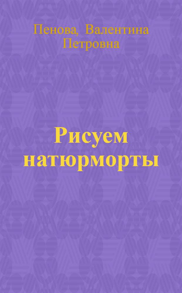 Рисуем натюрморты : материалы и техники, пошаговые фото : практическое руководство