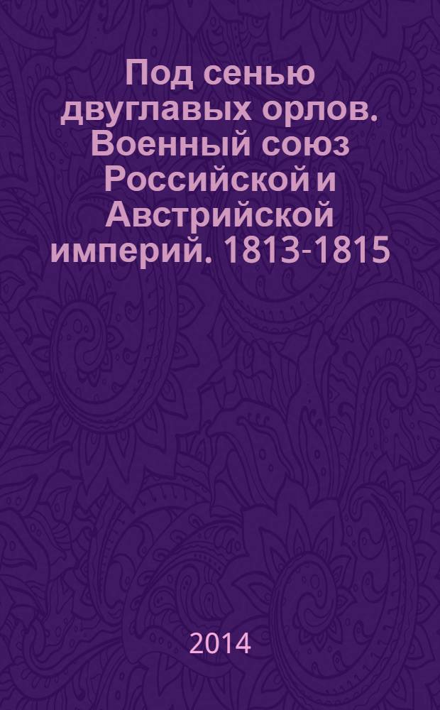 Под сенью двуглавых орлов. Военный союз Российской и Австрийской империй. 1813-1815 : иллюстрированное издание по материалам выставки