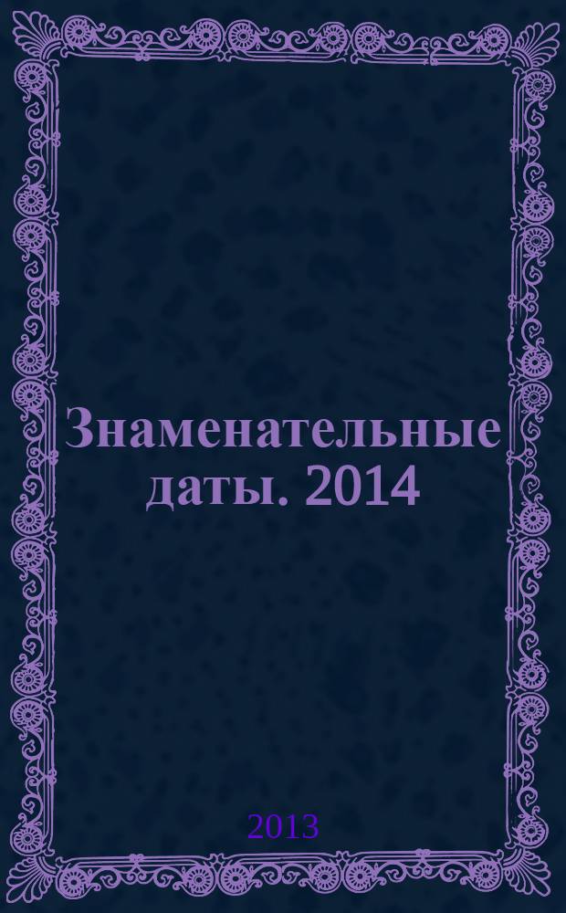 Знаменательные даты. 2014 : универсальный энциклопедический календарь-журнал для работников библиотек, школ и вузов, учреждений науки и культуры, любителей искусства и словесности
