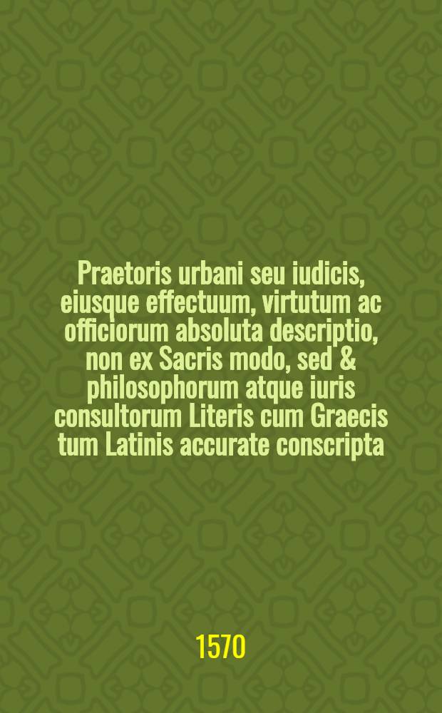 Praetoris urbani seu iudicis, eiusque effectuum, virtutum ac officiorum absoluta descriptio, non ex Sacris modo, sed & philosophorum atque iuris consultorum Literis cum Graecis tum Latinis accurate conscripta, omnibus magistratus & iudicis munere fungentibus tam utilis quam scitu necessaria
