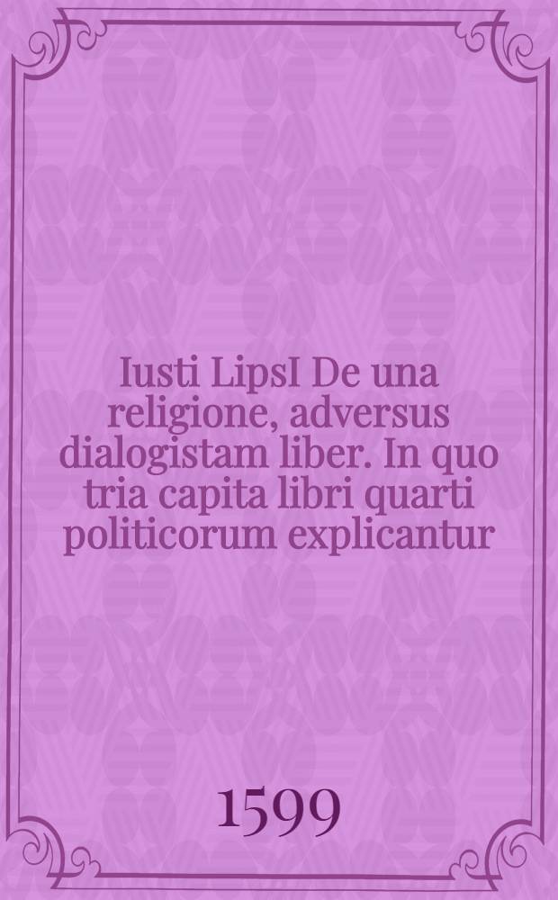 Iusti LipsI De una religione, adversus dialogistam liber. In quo tria capita libri quarti politicorum explicantur // ... Politicorum sive civilis doctrinae libri sex ...