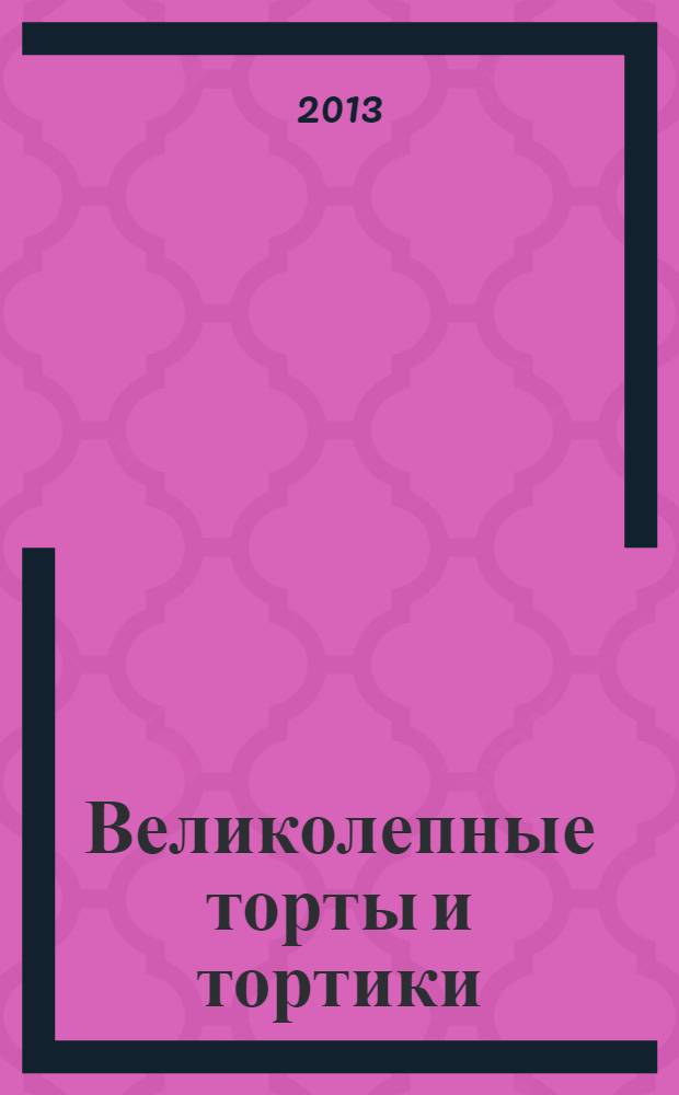 Великолепные торты и тортики : рецепты и украшение : лучшее руководство по приготовлению и украшению тортов с подробными рецептами и пошаговыми иллюстрациями