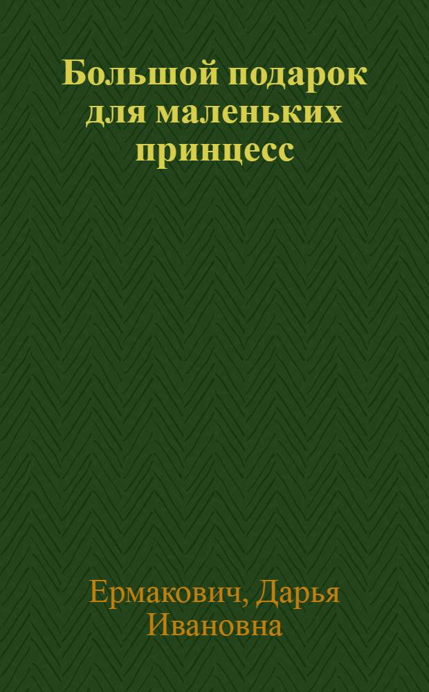 Большой подарок для маленьких принцесс : учимся хорошим манерам, постигаем азы красоты, творим своими руками, готовим быстро и вкусно, наводим порядок, следим за здоровьем : для дошкольного и младшего школьного возраста