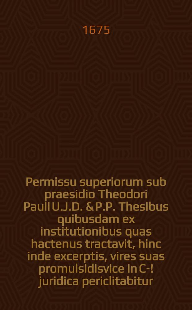 ... Permissu superiorum sub praesidio Theodori Pauli U.J.D. & P.P. Thesibus quibusdam ex institutionibus quas hactenus tractavit, hinc inde excerptis, vires suas promulsidisvice in Ca-[!] juridica periclitabitur, Wolffg. Christophorus a Nettelhorst ... ad diem ... Septembr. ...