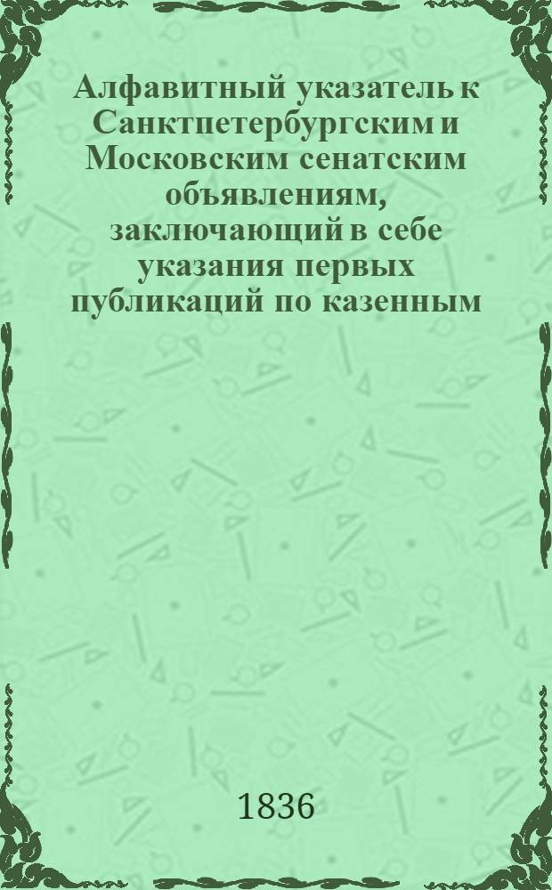 Алфавитный указатель к Санктпетербургским и Московским сенатским объявлениям, заключающий в себе указания первых публикаций по казенным, правительственным и судебным делам
