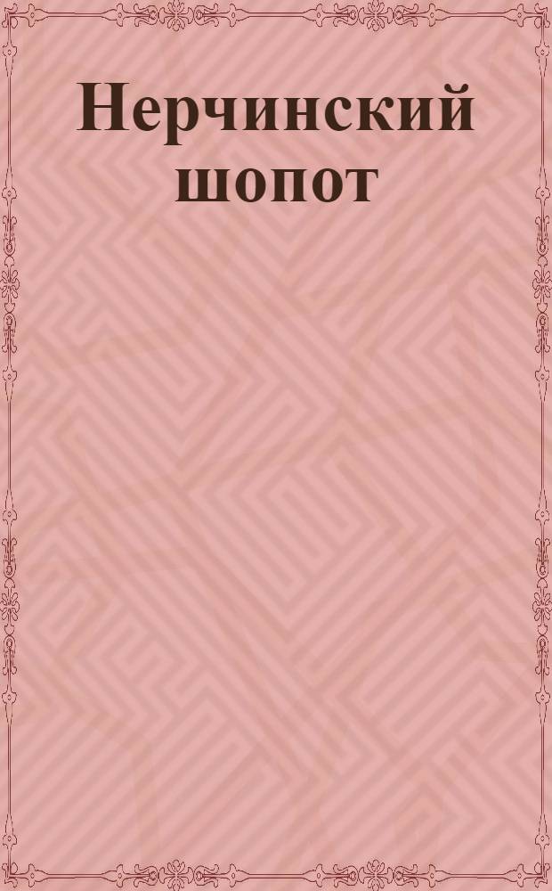 Нерчинский шопот : Газ. ежедн., только на один день в пользу Дам. ком. при Нерчин. мест. упр. Рос. о-ва Крас. Креста