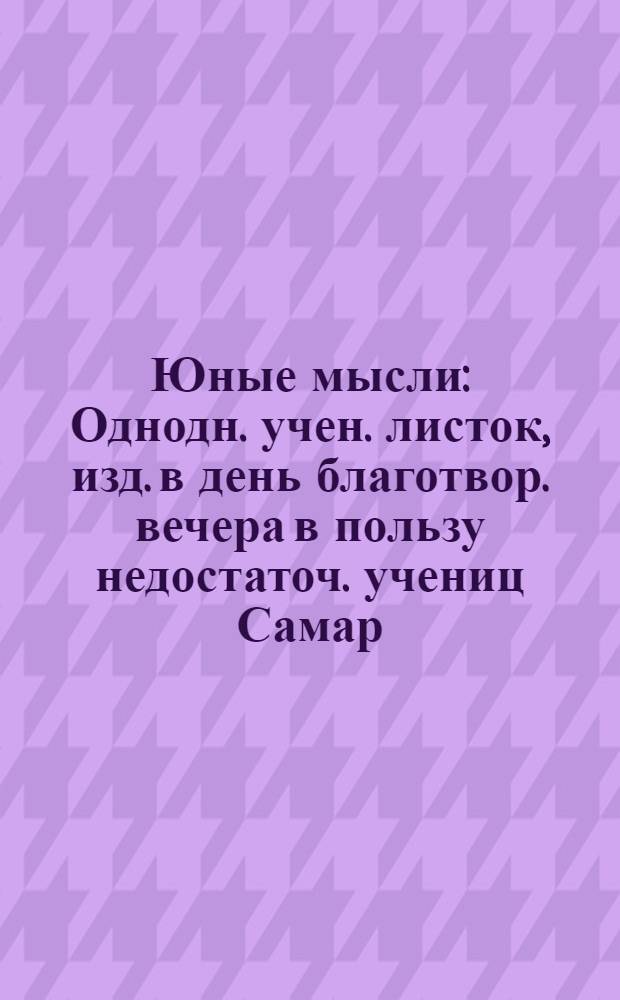 Юные мысли : Однодн. учен. листок, изд. в день благотвор. вечера в пользу недостаточ. учениц Самар. гор. 4-й жен. гимназии