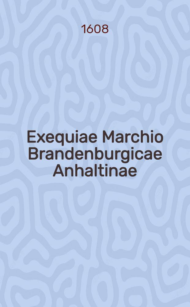 [Exequiae Marchio Brandenburgicae Anhaltinae: Oder Leich und Begengniß Predigten, Zu einem Ehrengedechtniß, der weiland Durchlauchtigsten, Hochgebornen Fürstin un[d] Frawe[n], Fr. Elisabeth, Marggräffin und Churfürstin zu Brandenburg, Gebornen Fürstin zu Anhalt ... : Welche den 25 Sept. Anno 1607. ... zu Crossen in[n] der Schlesien, selig im Herrn entschlaffen, und folgends den 18. Octobris ... in[n] die Marck Brandenburg geführet, und den 21. des Weinmonds ... zu Cöln an der Spree im Thumb, unter das Chur und Fürstliche Gewelbe, zu ihrem seligen Herrn gesetzt worden.