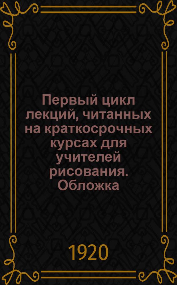 Первый цикл лекций, читанных на краткосрочных курсах для учителей рисования. [Обложка]