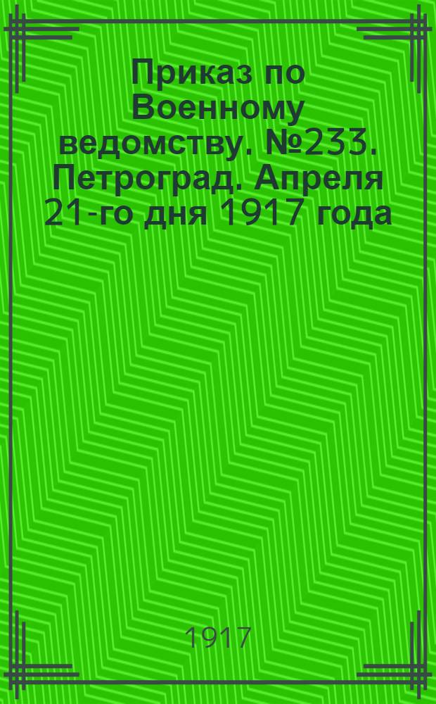 Приказ по Военному ведомству. № 233. Петроград. Апреля 21-го дня 1917 года