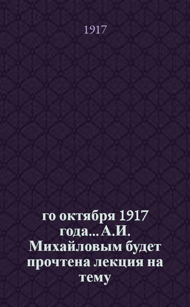 8-го октября 1917 года... А.И. Михайловым будет прочтена лекция на тему: Учредительное Собрание и его задачи; организация выборов в Учредительное Собрание