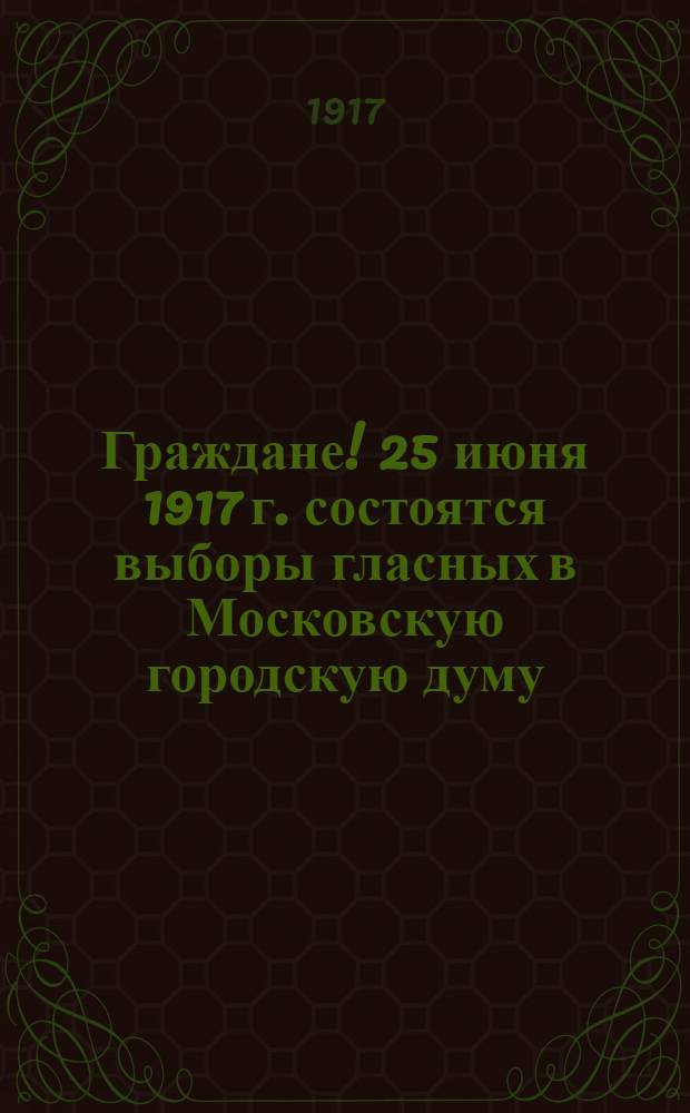Граждане! 25 июня 1917 г. состоятся выборы гласных в Московскую городскую думу