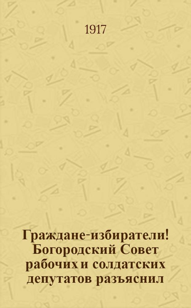 Граждане-избиратели! Богородский Совет рабочих и солдатских депутатов разъяснил...
