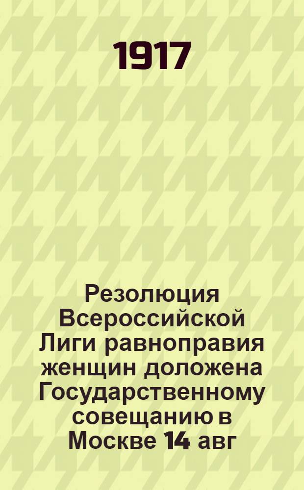 Резолюция Всероссийской Лиги равноправия женщин доложена Государственному совещанию в Москве 14 авг. 1917 г. делегаткой П.Н. Шишкиной-Явейн