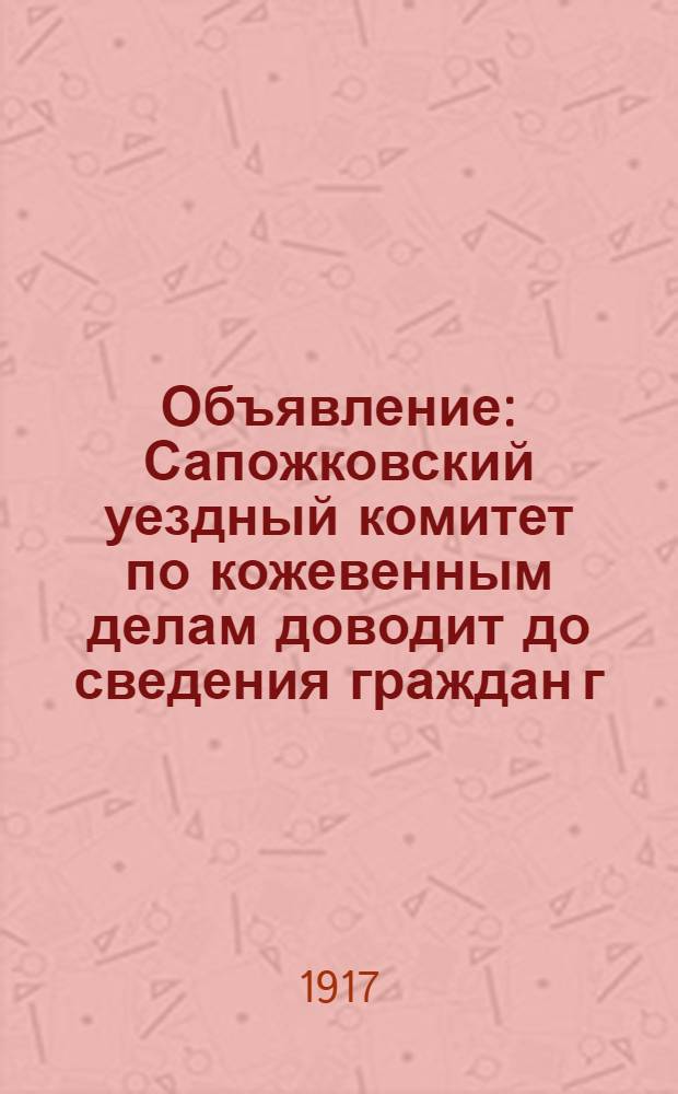 Объявление : Сапожковский уездный комитет по кожевенным делам доводит до сведения граждан г. Сапожка и его уезда