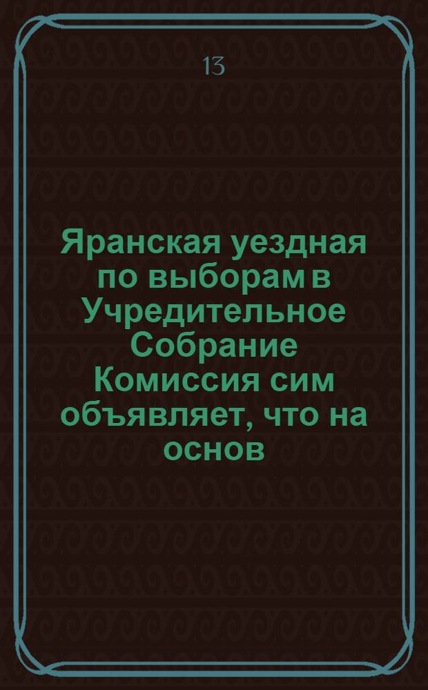 Яранская уездная по выборам в Учредительное Собрание Комиссия сим объявляет, что на основ. 2 п. 19 ст. разд. I полож. о выб. в Учр. Собран., ею составлен нижеследующий проект распределения уезда на избирательные участки...