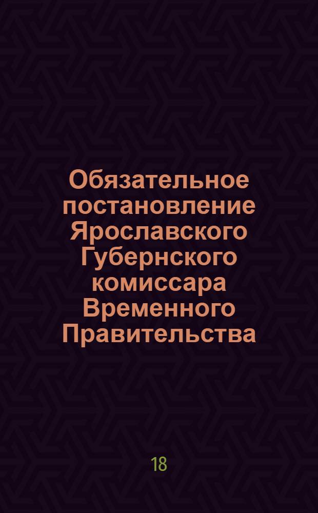 Обязательное постановление Ярославского Губернского комиссара Временного Правительства, изданное в согласии с Советом Рабочих и Солдатских Депутатов и Советом Губернского исполнительного комитета общественного порядка...