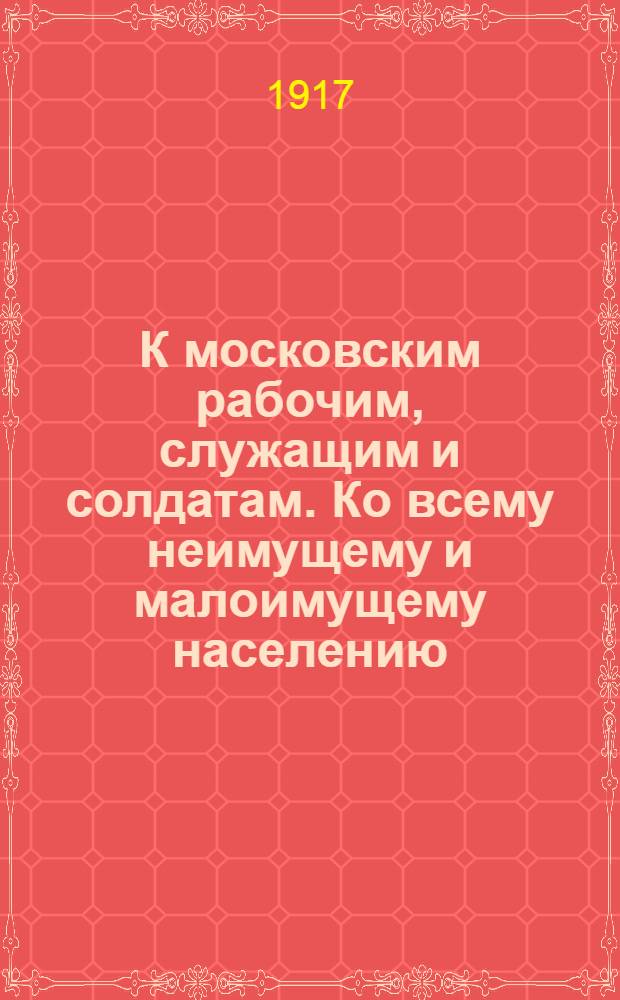 К московским рабочим, служащим и солдатам. Ко всему неимущему и малоимущему населению. : Обращение : От Советов рабочих и солдатских депутатов