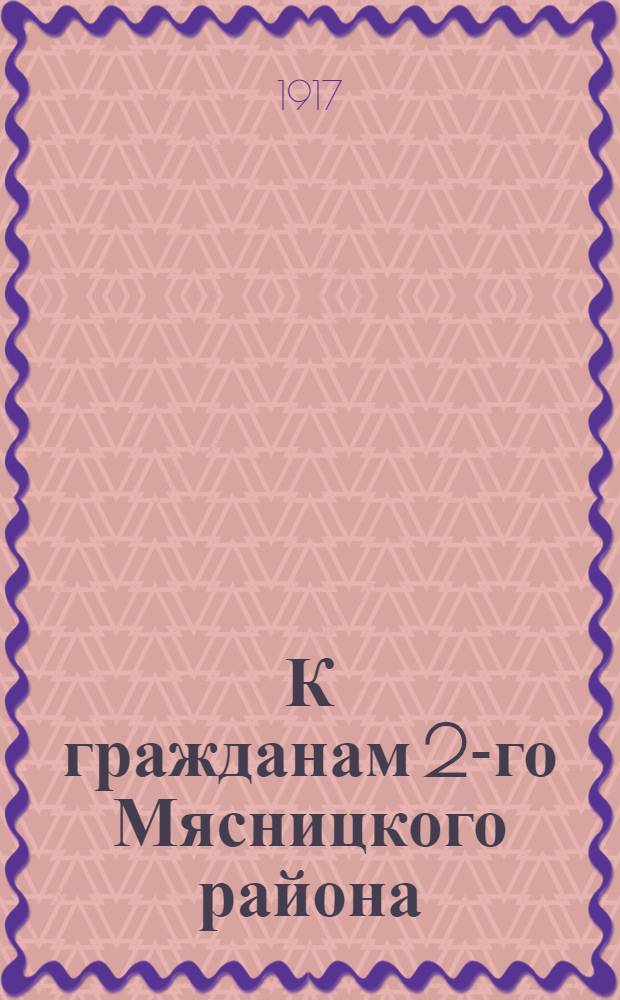 К гражданам 2-го Мясницкого района : Обращение : Ответственный инструктор от Совета раб. деп. по выборам во 2-м Мясницком р-не А. Клячко