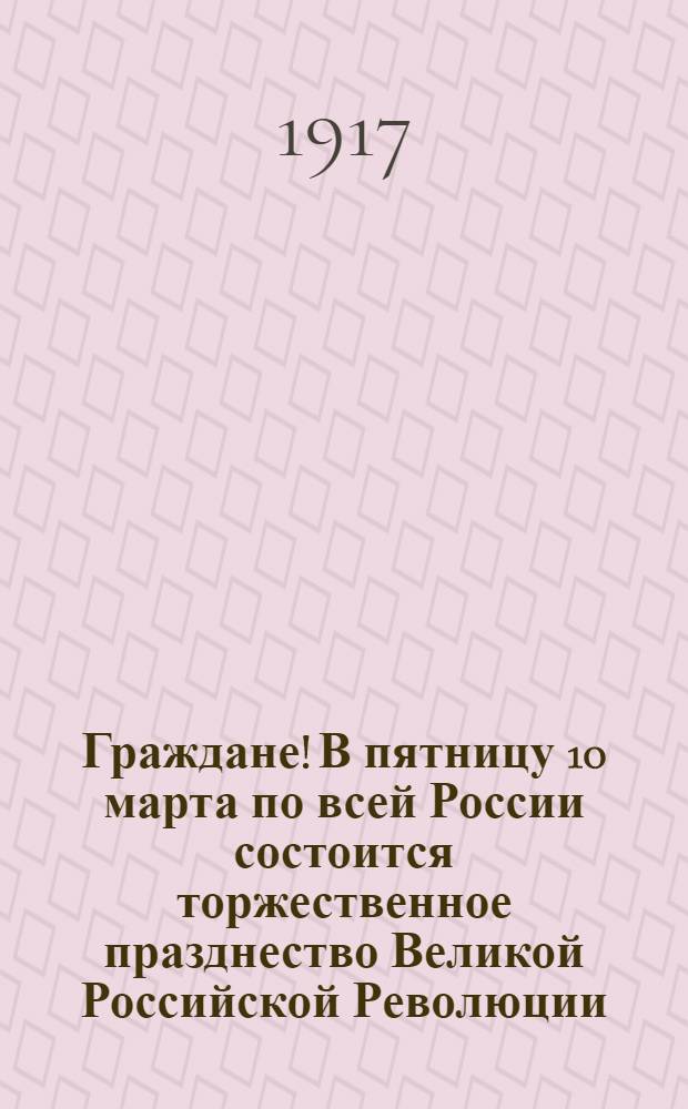 Граждане! В пятницу 10 марта по всей России состоится торжественное празднество Великой Российской Революции : Воззвание