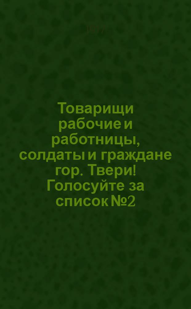 Товарищи рабочие и работницы, солдаты и граждане гор. Твери! Голосуйте за список № 2 : Обращение