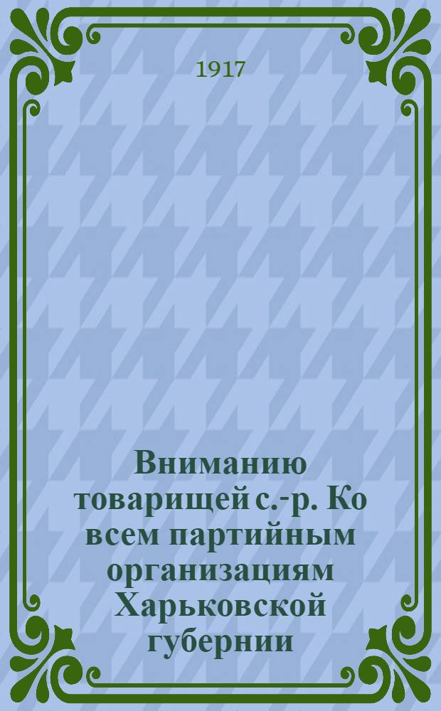 Вниманию товарищей с.-р. Ко всем партийным организациям Харьковской губернии: уездным, волостным, сельским и заводским комитетам и группам : Обращение