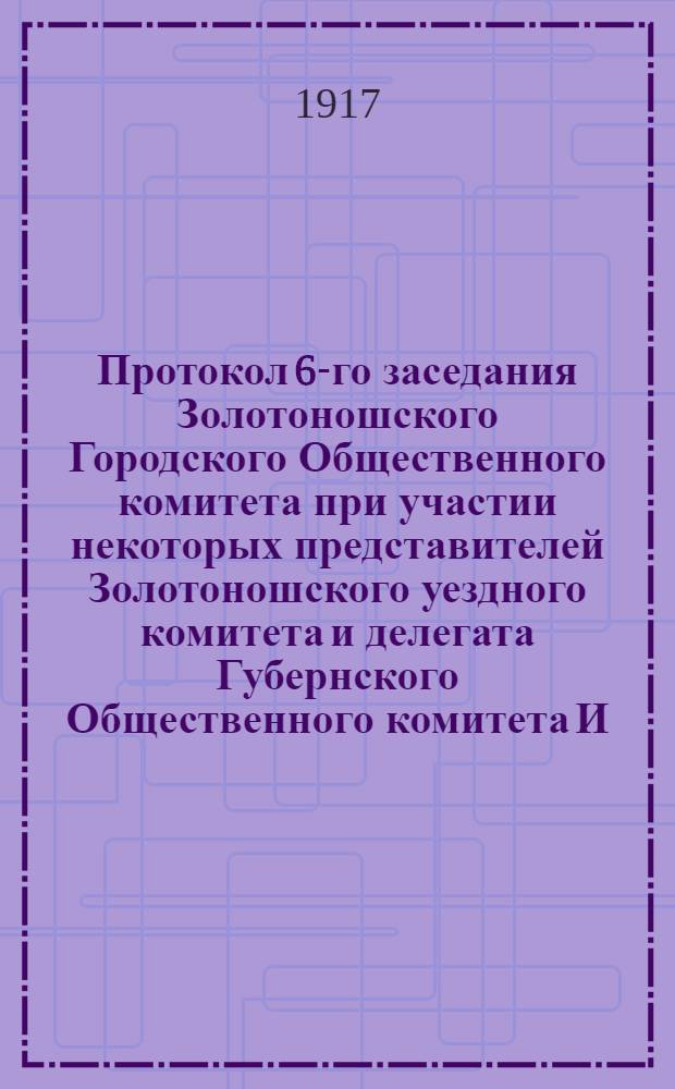 Протокол 6-го заседания Золотоношского Городского Общественного комитета при участии некоторых представителей Золотоношского уездного комитета и делегата Губернского Общественного комитета И.К. Попова, состоявшегося 11 марта 1917 года в помещении Уездного Земства