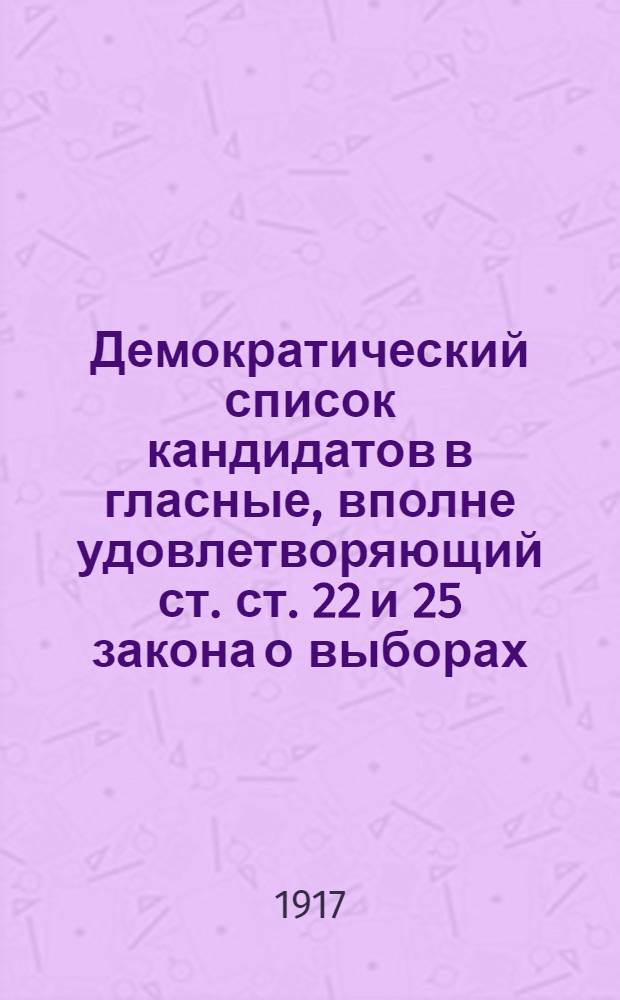 Демократический список кандидатов в гласные, вполне удовлетворяющий ст. ст. 22 и 25 закона о выборах, допущенный и объявленный во всеобщее сведение