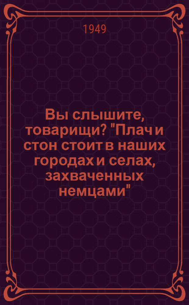 Вы слышите, товарищи? "Плач и стон стоит в наших городах и селах, захваченных немцами"