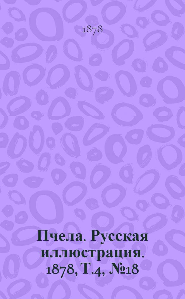 Пчела. Русская иллюстрация. 1878, Т.4, №18 (30 апр.) : 1878, Т.4, №18 (30 апр.)