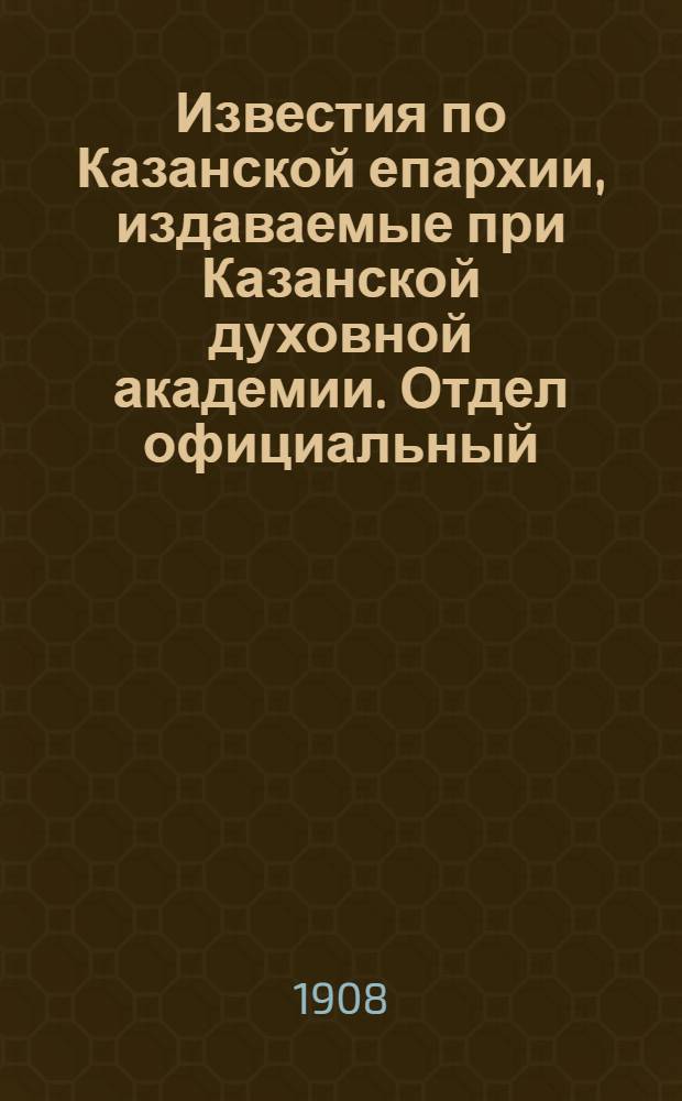 Известия по Казанской епархии, издаваемые при Казанской духовной академии. Отдел официальный, неофициальный. № 7 (15 февраля 1908 г.)