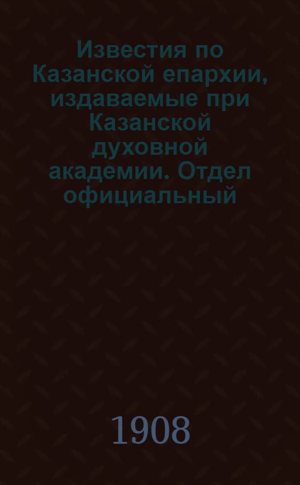Известия по Казанской епархии, издаваемые при Казанской духовной академии. Отдел официальный, неофициальный. № 27-28 (15 - 22 июля 1908 г.)