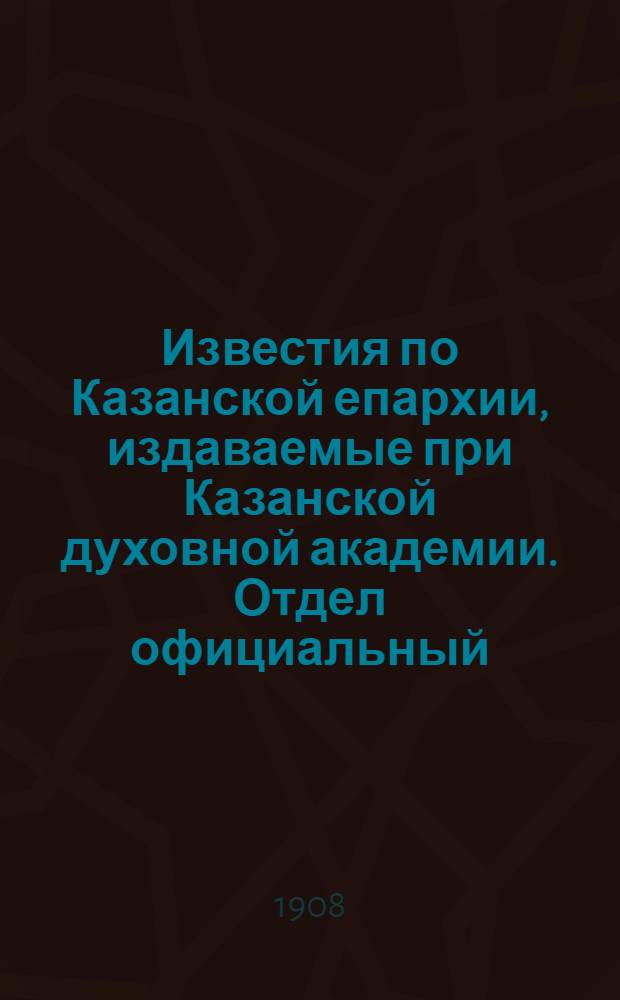 Известия по Казанской епархии, издаваемые при Казанской духовной академии. Отдел официальный, неофициальный. № 30 (8 августа 1908 г.)