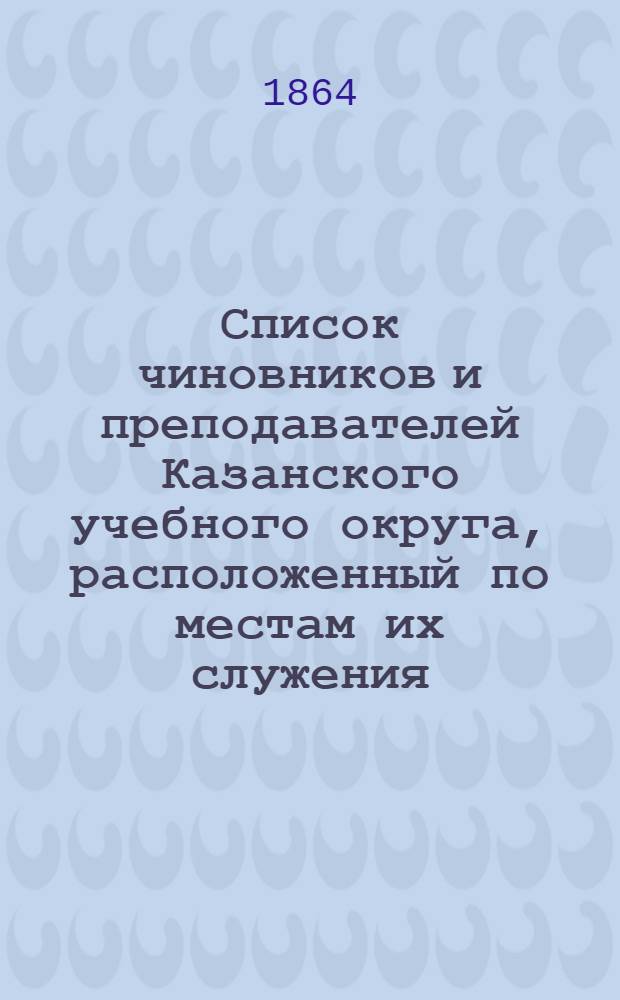 Список чиновников и преподавателей Казанского учебного округа, расположенный по местам их служения... [1864]
