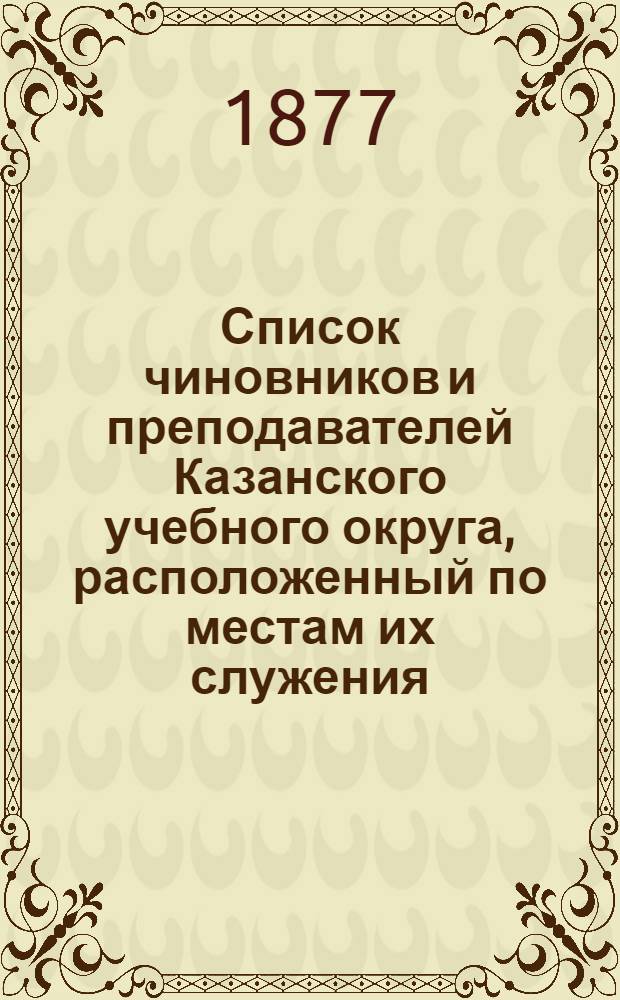 Список чиновников и преподавателей Казанского учебного округа, расположенный по местам их служения... 1877 год