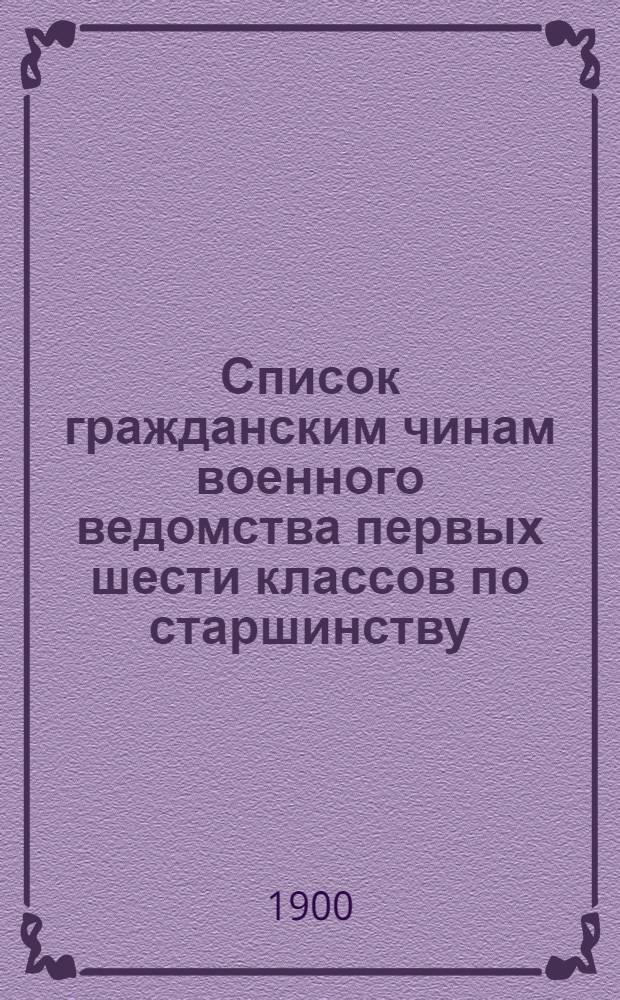 Список гражданским чинам военного ведомства первых шести классов по старшинству : Сост. по 1-е апр. 1900 г