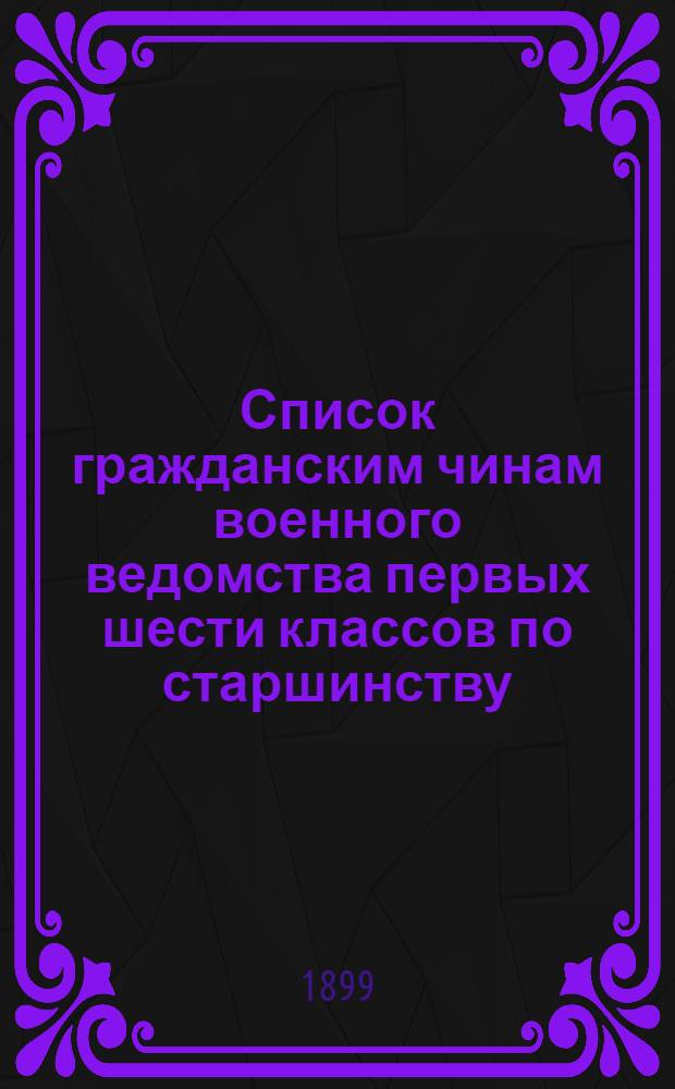 Список гражданским чинам военного ведомства первых шести классов по старшинству : Сост. по 1-е февр. 1899 г