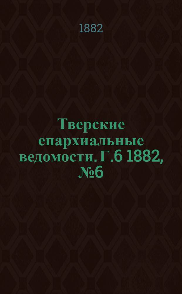Тверские епархиальные ведомости. Г.6 1882, № 6 (офиц. ч.)