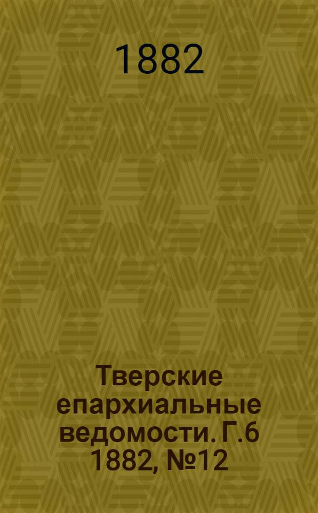 Тверские епархиальные ведомости. Г.6 1882, № 12 (офиц. ч.)