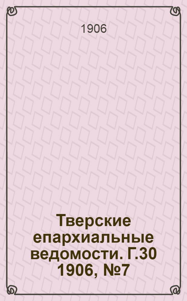 Тверские епархиальные ведомости. Г.30 1906, № 7 (офиц. ч.)