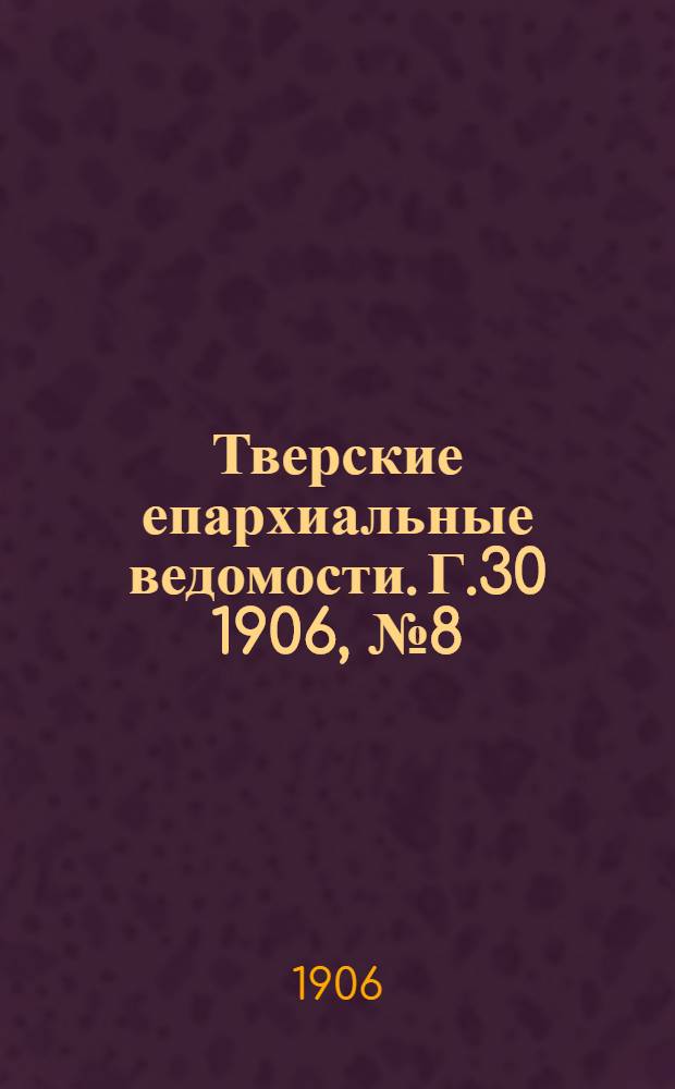 Тверские епархиальные ведомости. Г.30 1906, № 8 (неофиц. ч.)