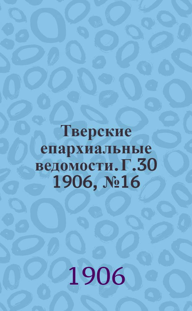 Тверские епархиальные ведомости. Г.30 1906, № 16 (неофиц. ч.)