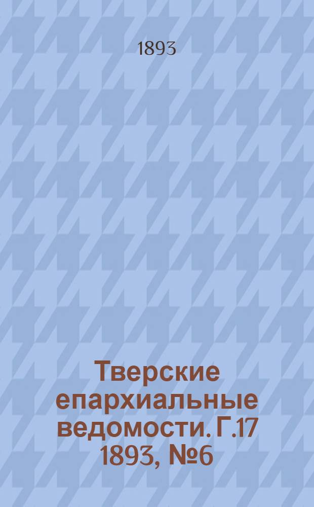 Тверские епархиальные ведомости. Г.17 1893, № 6 (офиц. ч.)
