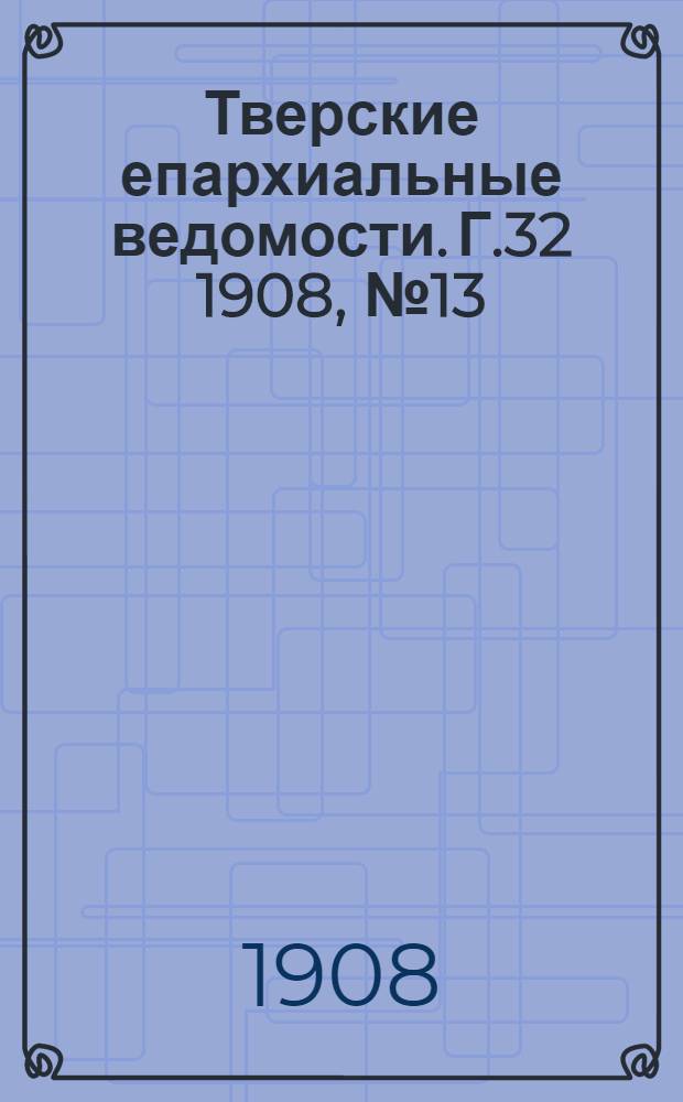Тверские епархиальные ведомости. Г.32 1908, № 13 (офиц. ч.)