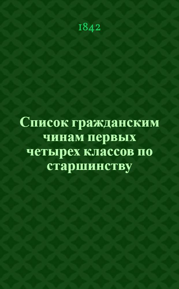 Список гражданским чинам первых четырех классов по старшинству : Сост. в Герольдии : Испр. по 25 дек. 1842