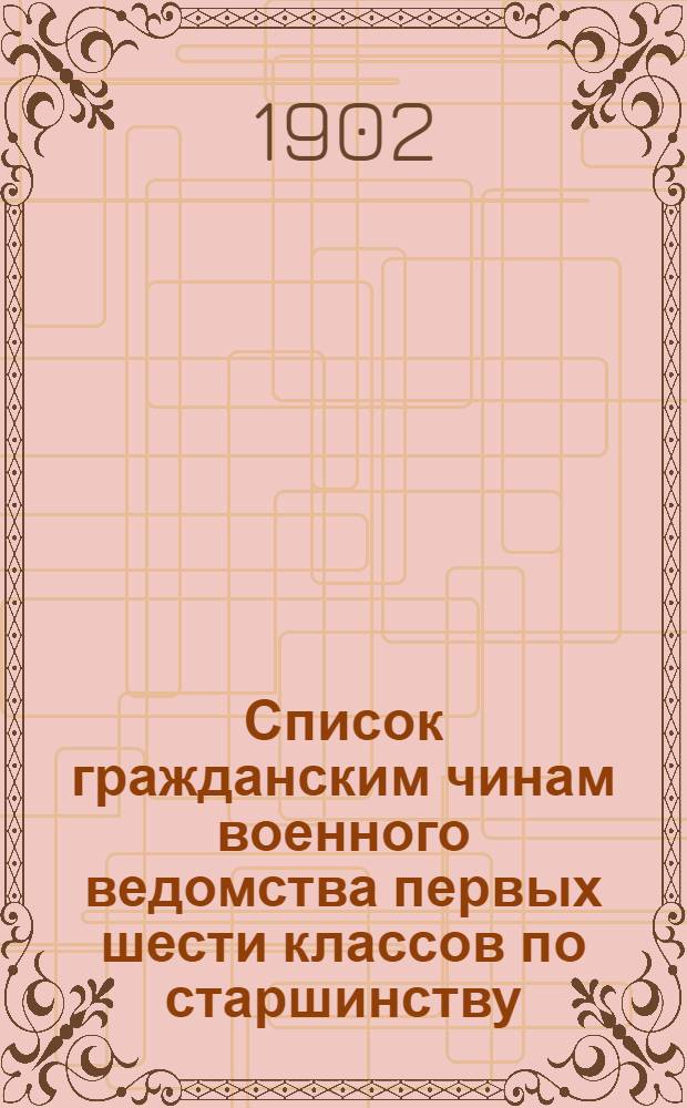 Список гражданским чинам военного ведомства первых шести классов по старшинству : Сост. по 1-е мая 1902 г