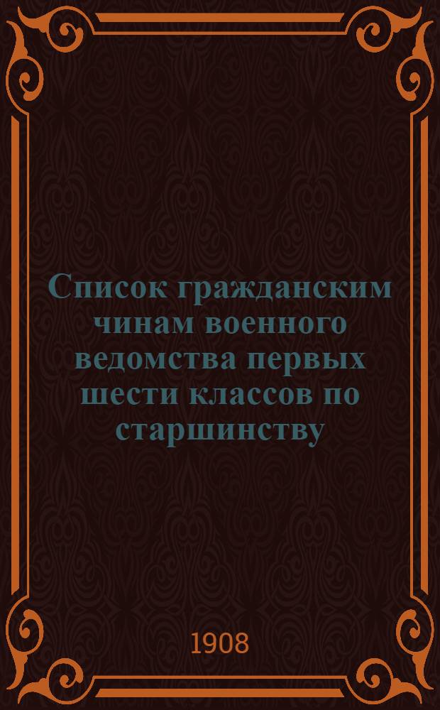 Список гражданским чинам военного ведомства первых шести классов по старшинству : Сост. по 1-е янв. 1908 г