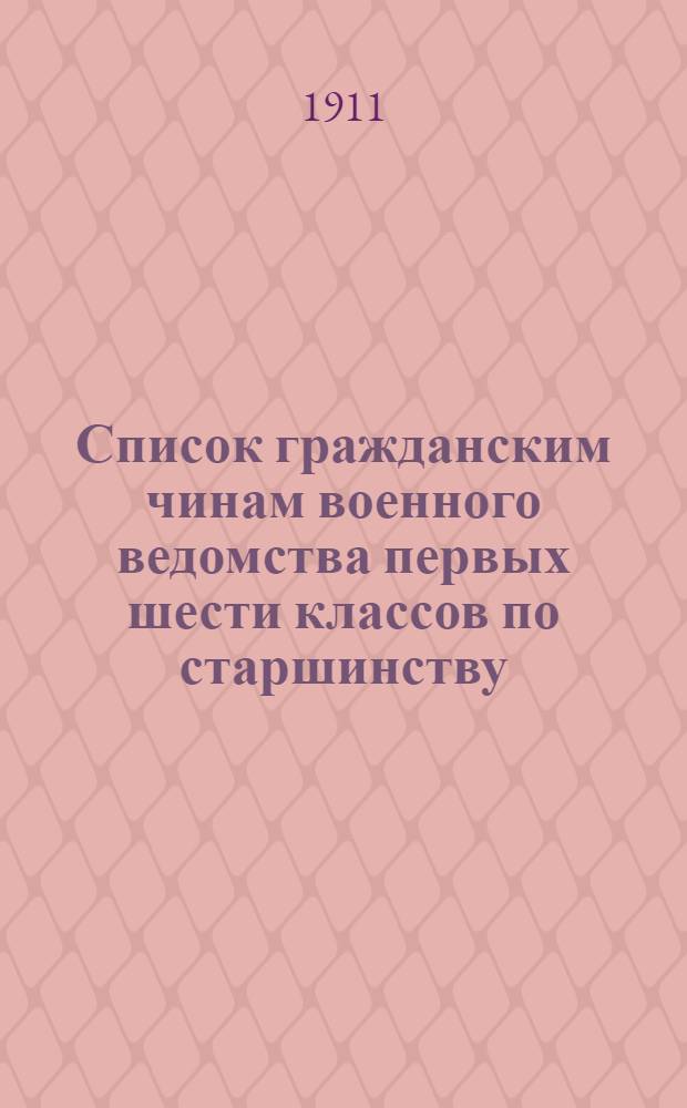 Список гражданским чинам военного ведомства первых шести классов по старшинству : Сост. по 1-е янв. 1911 г
